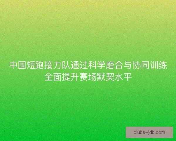 中国短跑接力队通过科学磨合与协同训练全面提升赛场默契水平